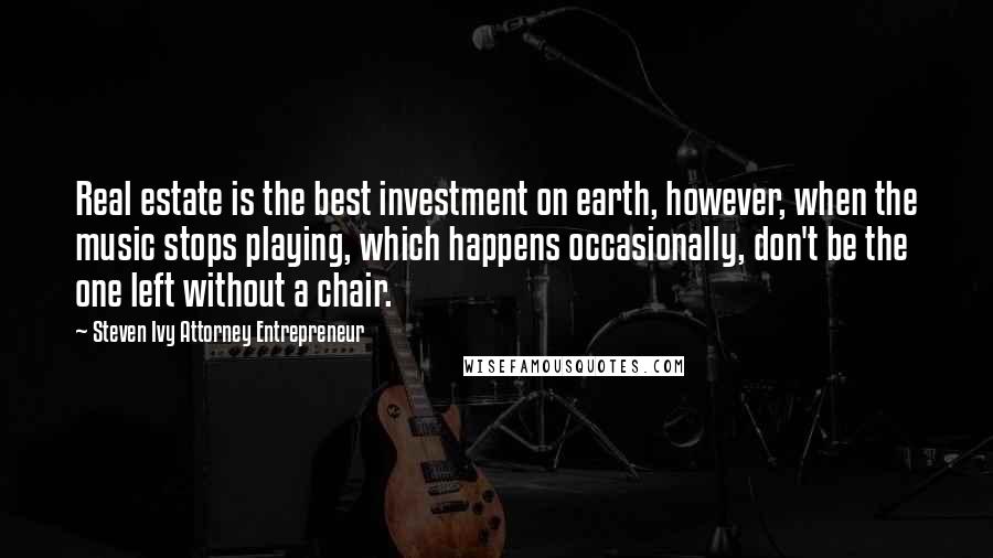 Steven Ivy Attorney Entrepreneur Quotes: Real estate is the best investment on earth, however, when the music stops playing, which happens occasionally, don't be the one left without a chair.