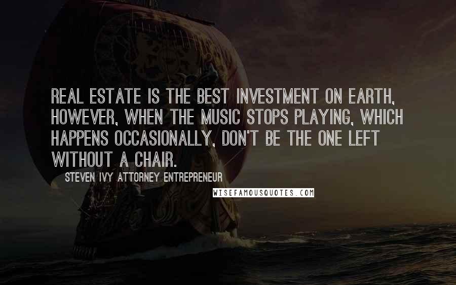 Steven Ivy Attorney Entrepreneur Quotes: Real estate is the best investment on earth, however, when the music stops playing, which happens occasionally, don't be the one left without a chair.