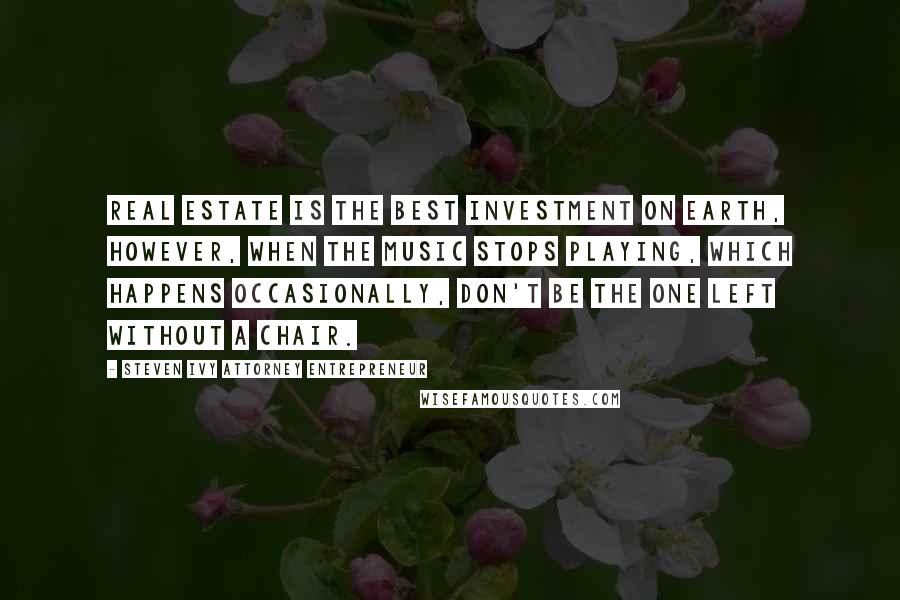 Steven Ivy Attorney Entrepreneur Quotes: Real estate is the best investment on earth, however, when the music stops playing, which happens occasionally, don't be the one left without a chair.