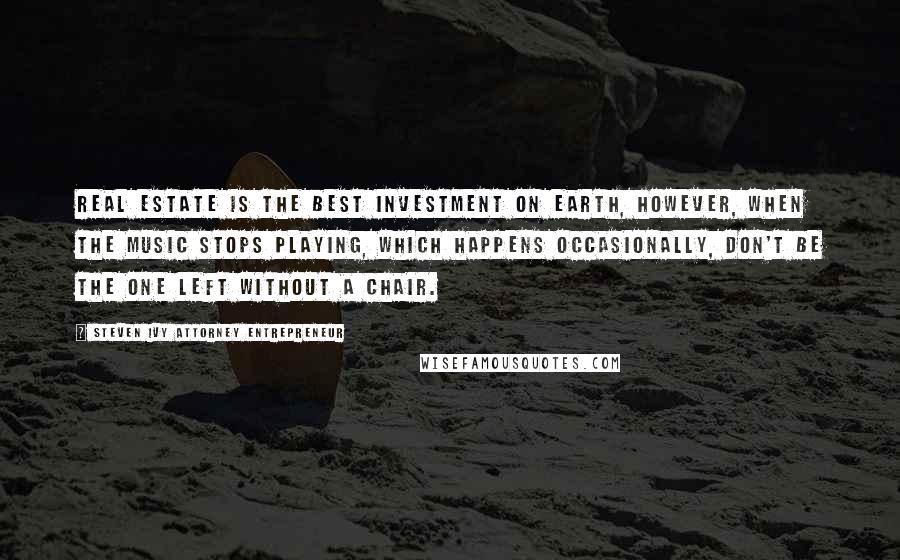 Steven Ivy Attorney Entrepreneur Quotes: Real estate is the best investment on earth, however, when the music stops playing, which happens occasionally, don't be the one left without a chair.