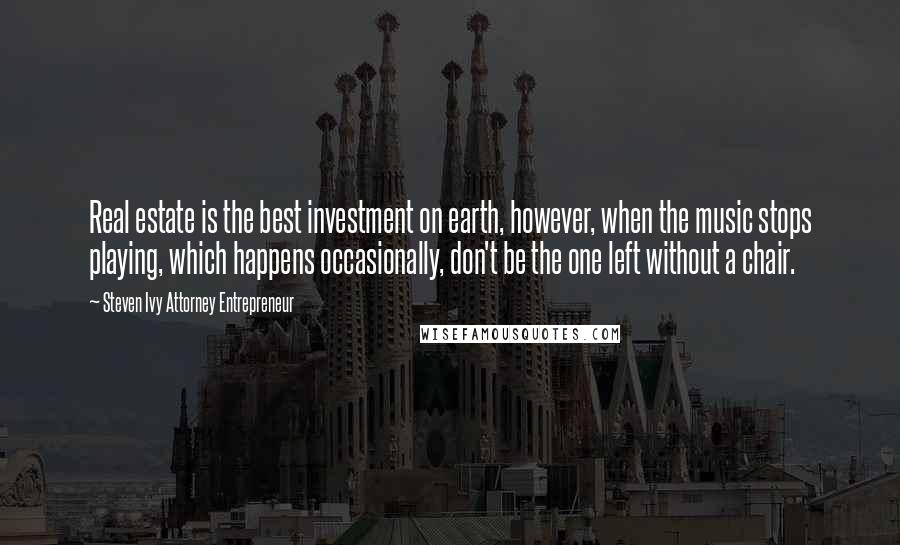 Steven Ivy Attorney Entrepreneur Quotes: Real estate is the best investment on earth, however, when the music stops playing, which happens occasionally, don't be the one left without a chair.