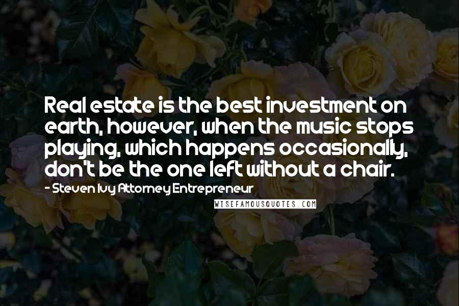 Steven Ivy Attorney Entrepreneur Quotes: Real estate is the best investment on earth, however, when the music stops playing, which happens occasionally, don't be the one left without a chair.