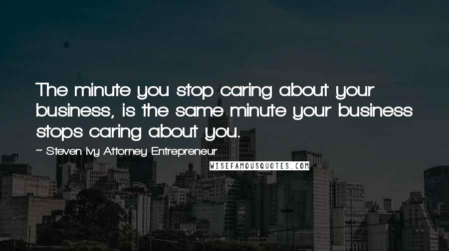 Steven Ivy Attorney Entrepreneur Quotes: The minute you stop caring about your business, is the same minute your business stops caring about you.