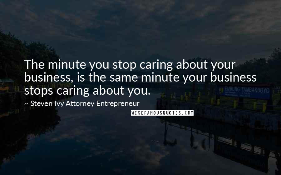 Steven Ivy Attorney Entrepreneur Quotes: The minute you stop caring about your business, is the same minute your business stops caring about you.