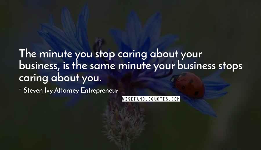 Steven Ivy Attorney Entrepreneur Quotes: The minute you stop caring about your business, is the same minute your business stops caring about you.