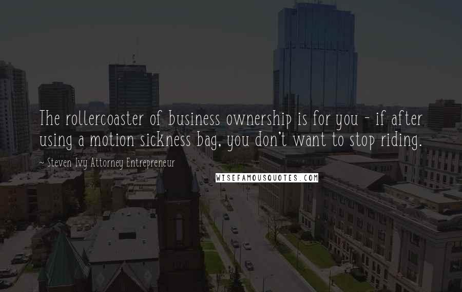 Steven Ivy Attorney Entrepreneur Quotes: The rollercoaster of business ownership is for you - if after using a motion sickness bag, you don't want to stop riding.