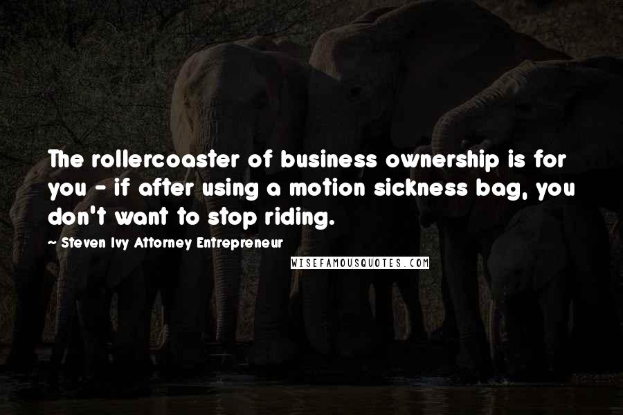 Steven Ivy Attorney Entrepreneur Quotes: The rollercoaster of business ownership is for you - if after using a motion sickness bag, you don't want to stop riding.