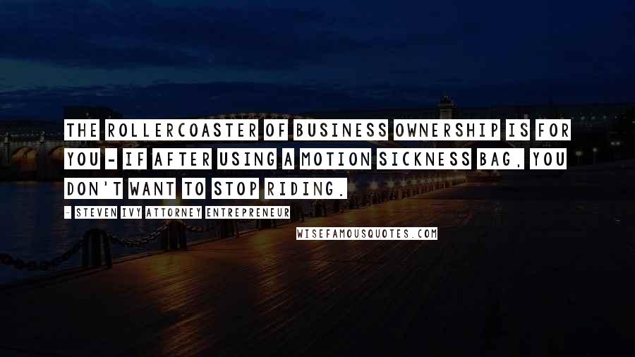 Steven Ivy Attorney Entrepreneur Quotes: The rollercoaster of business ownership is for you - if after using a motion sickness bag, you don't want to stop riding.