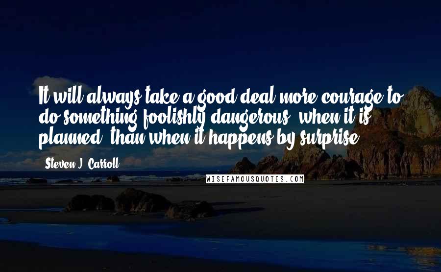 Steven J. Carroll Quotes: It will always take a good deal more courage to do something foolishly dangerous, when it is planned, than when it happens by surprise.