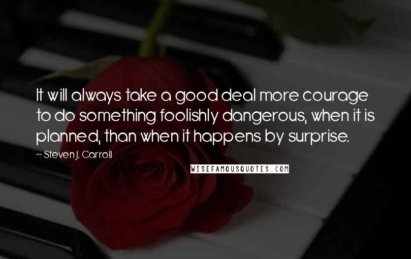 Steven J. Carroll Quotes: It will always take a good deal more courage to do something foolishly dangerous, when it is planned, than when it happens by surprise.