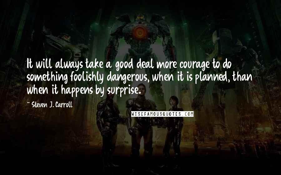 Steven J. Carroll Quotes: It will always take a good deal more courage to do something foolishly dangerous, when it is planned, than when it happens by surprise.