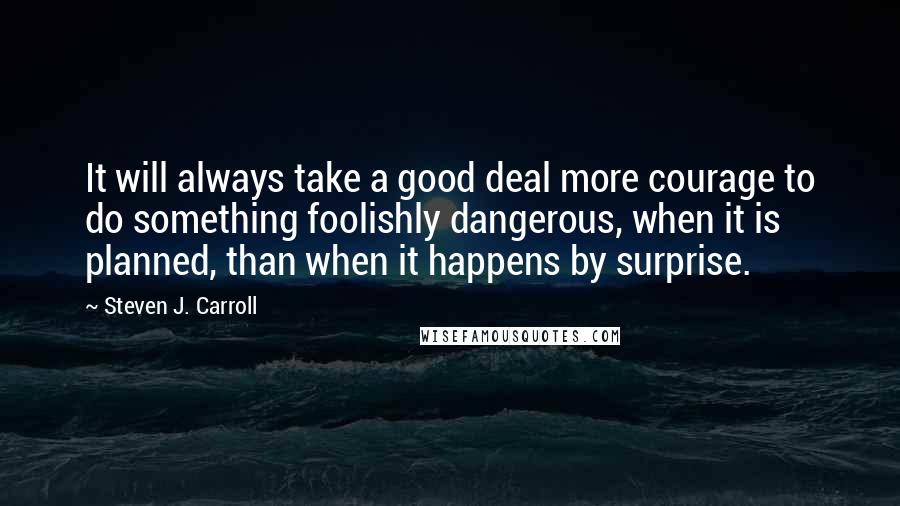 Steven J. Carroll Quotes: It will always take a good deal more courage to do something foolishly dangerous, when it is planned, than when it happens by surprise.