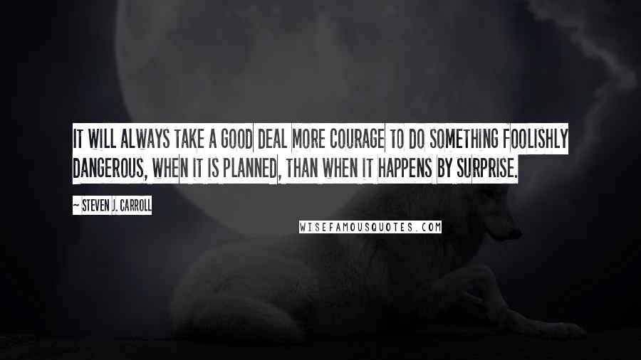 Steven J. Carroll Quotes: It will always take a good deal more courage to do something foolishly dangerous, when it is planned, than when it happens by surprise.