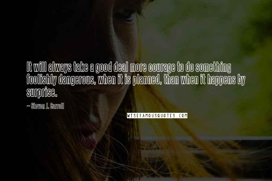 Steven J. Carroll Quotes: It will always take a good deal more courage to do something foolishly dangerous, when it is planned, than when it happens by surprise.