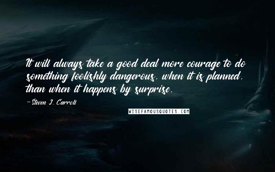 Steven J. Carroll Quotes: It will always take a good deal more courage to do something foolishly dangerous, when it is planned, than when it happens by surprise.