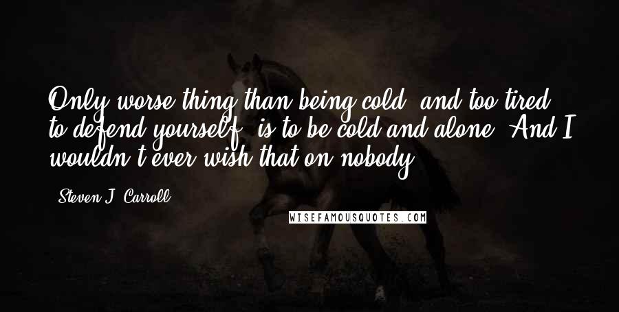 Steven J. Carroll Quotes: Only worse thing than being cold, and too tired to defend yourself, is to be cold and alone. And I wouldn't ever wish that on nobody.