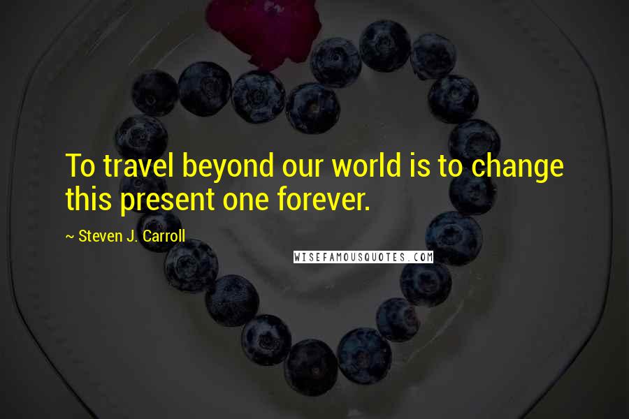 Steven J. Carroll Quotes: To travel beyond our world is to change this present one forever.