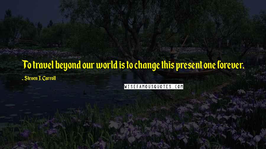 Steven J. Carroll Quotes: To travel beyond our world is to change this present one forever.