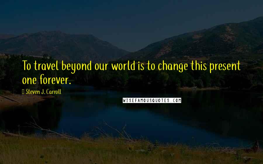 Steven J. Carroll Quotes: To travel beyond our world is to change this present one forever.