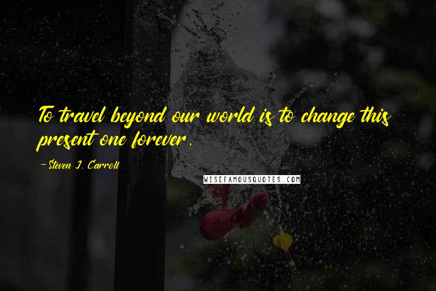 Steven J. Carroll Quotes: To travel beyond our world is to change this present one forever.