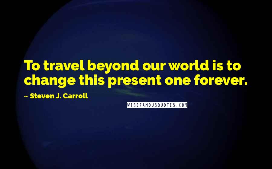Steven J. Carroll Quotes: To travel beyond our world is to change this present one forever.