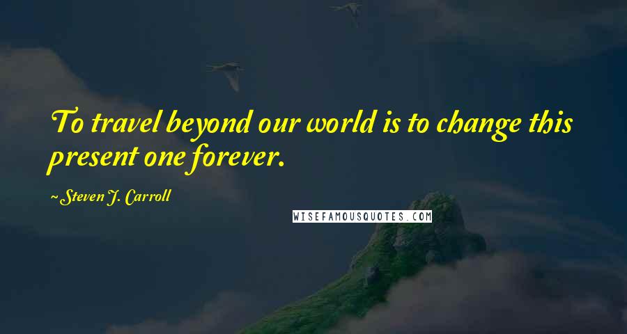 Steven J. Carroll Quotes: To travel beyond our world is to change this present one forever.