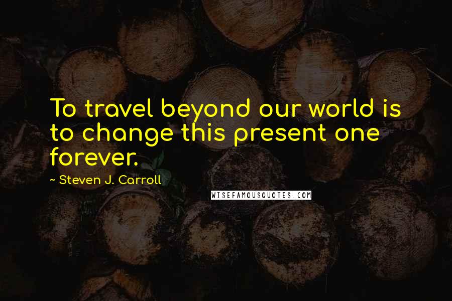 Steven J. Carroll Quotes: To travel beyond our world is to change this present one forever.