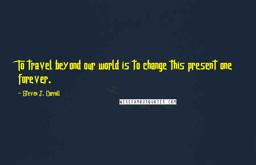 Steven J. Carroll Quotes: To travel beyond our world is to change this present one forever.