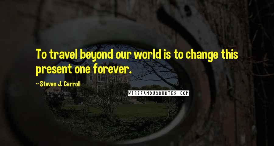 Steven J. Carroll Quotes: To travel beyond our world is to change this present one forever.