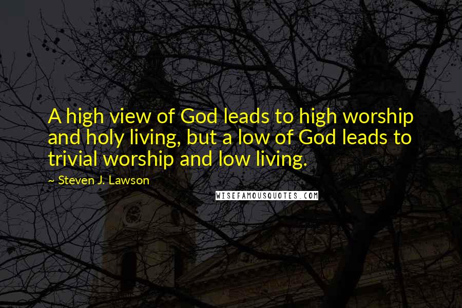 Steven J. Lawson Quotes: A high view of God leads to high worship and holy living, but a low of God leads to trivial worship and low living.