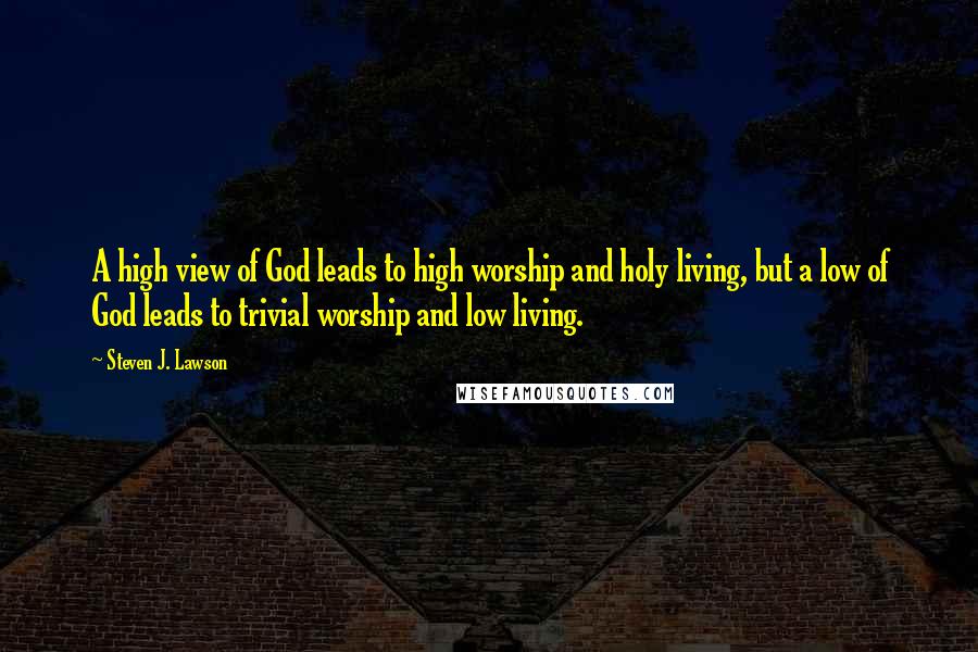 Steven J. Lawson Quotes: A high view of God leads to high worship and holy living, but a low of God leads to trivial worship and low living.