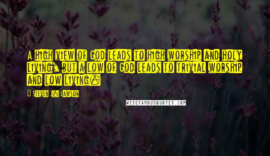 Steven J. Lawson Quotes: A high view of God leads to high worship and holy living, but a low of God leads to trivial worship and low living.