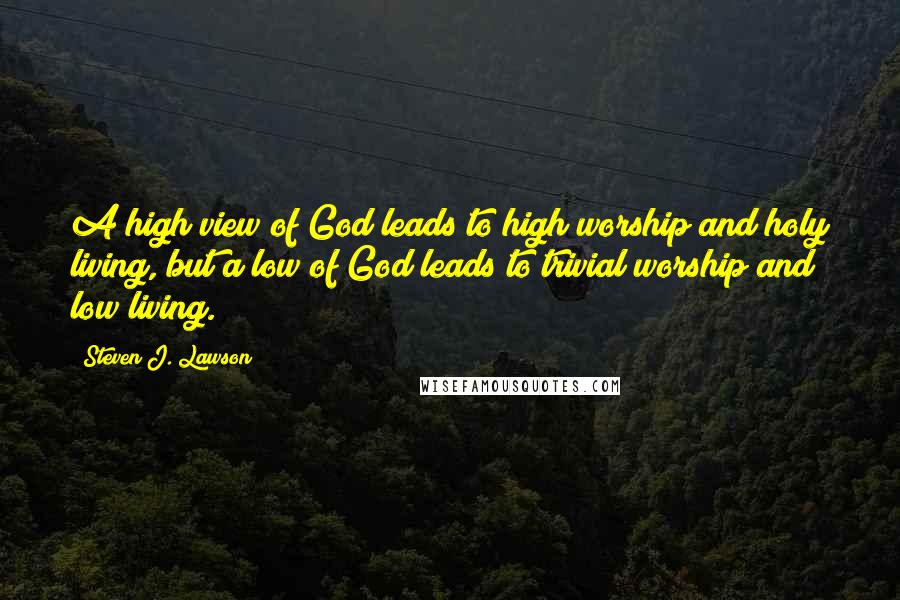 Steven J. Lawson Quotes: A high view of God leads to high worship and holy living, but a low of God leads to trivial worship and low living.