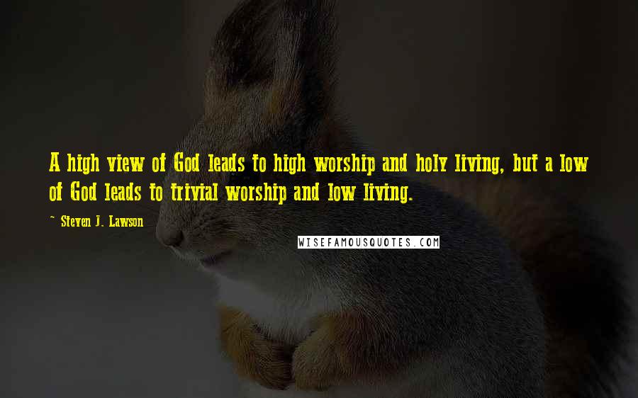 Steven J. Lawson Quotes: A high view of God leads to high worship and holy living, but a low of God leads to trivial worship and low living.