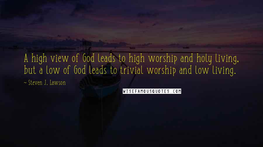 Steven J. Lawson Quotes: A high view of God leads to high worship and holy living, but a low of God leads to trivial worship and low living.