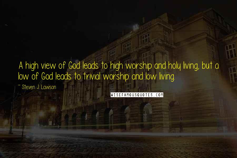 Steven J. Lawson Quotes: A high view of God leads to high worship and holy living, but a low of God leads to trivial worship and low living.