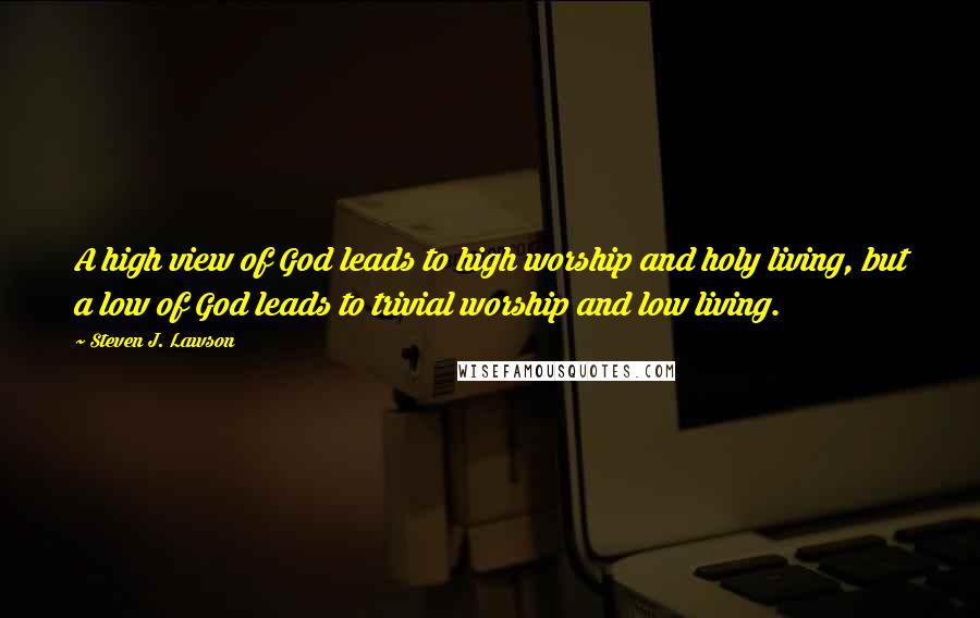 Steven J. Lawson Quotes: A high view of God leads to high worship and holy living, but a low of God leads to trivial worship and low living.