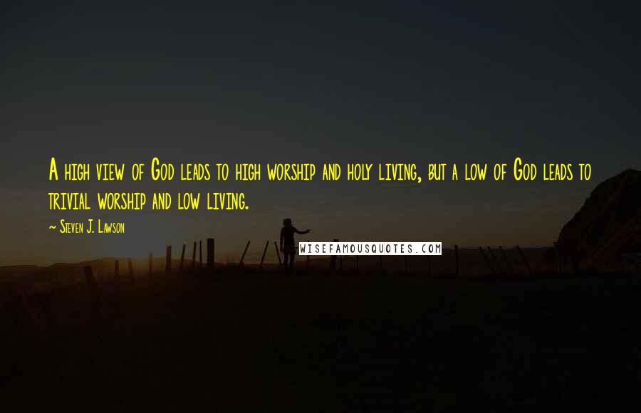 Steven J. Lawson Quotes: A high view of God leads to high worship and holy living, but a low of God leads to trivial worship and low living.