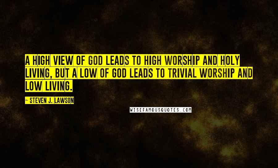 Steven J. Lawson Quotes: A high view of God leads to high worship and holy living, but a low of God leads to trivial worship and low living.