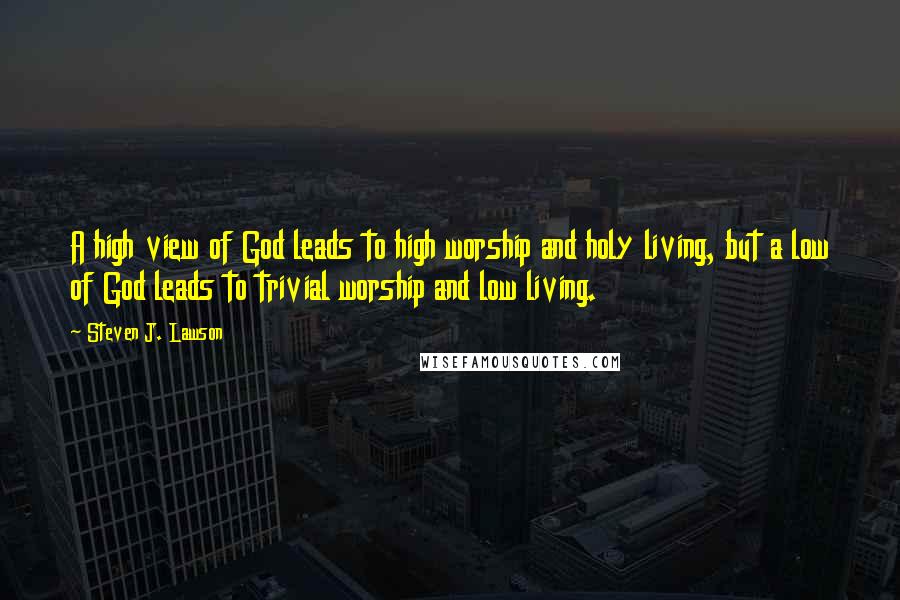 Steven J. Lawson Quotes: A high view of God leads to high worship and holy living, but a low of God leads to trivial worship and low living.