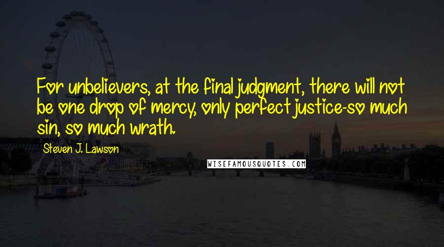 Steven J. Lawson Quotes: For unbelievers, at the final judgment, there will not be one drop of mercy, only perfect justice-so much sin, so much wrath.