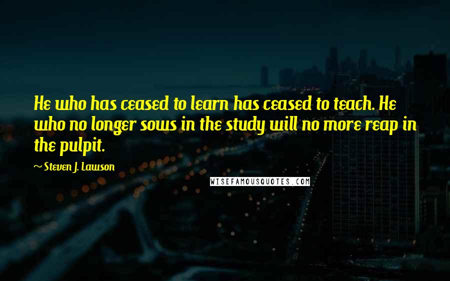 Steven J. Lawson Quotes: He who has ceased to learn has ceased to teach. He who no longer sows in the study will no more reap in the pulpit.