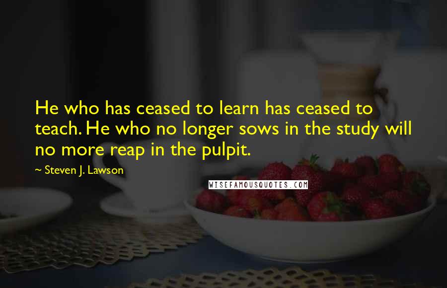 Steven J. Lawson Quotes: He who has ceased to learn has ceased to teach. He who no longer sows in the study will no more reap in the pulpit.