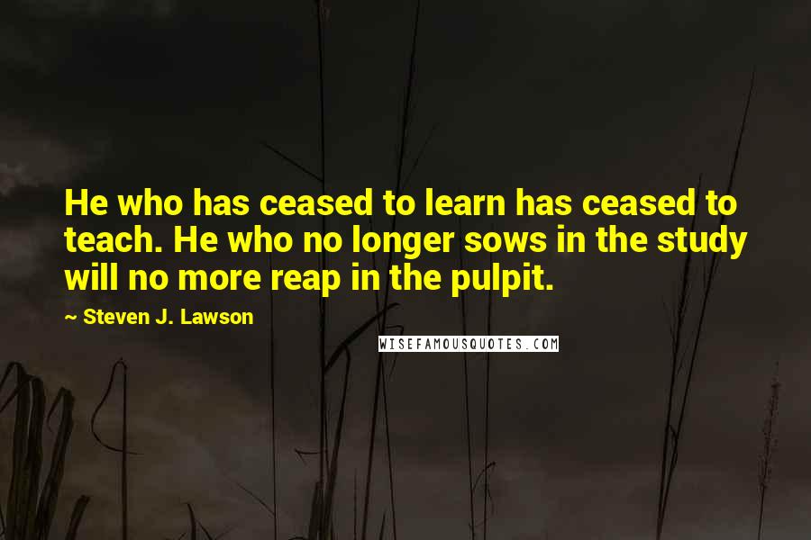 Steven J. Lawson Quotes: He who has ceased to learn has ceased to teach. He who no longer sows in the study will no more reap in the pulpit.