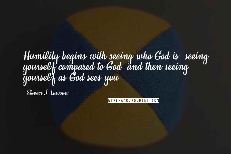 Steven J. Lawson Quotes: Humility begins with seeing who God is, seeing yourself compared to God, and then seeing yourself as God sees you.