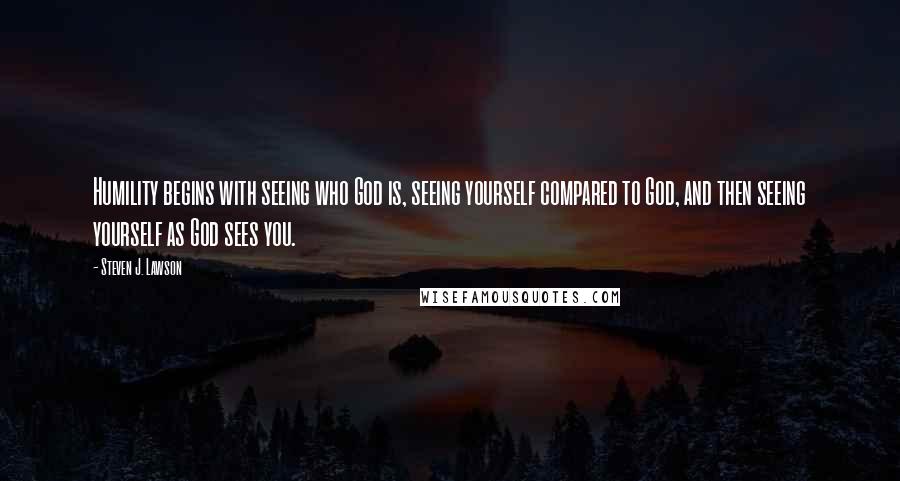 Steven J. Lawson Quotes: Humility begins with seeing who God is, seeing yourself compared to God, and then seeing yourself as God sees you.