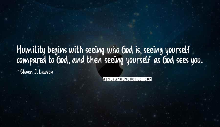 Steven J. Lawson Quotes: Humility begins with seeing who God is, seeing yourself compared to God, and then seeing yourself as God sees you.