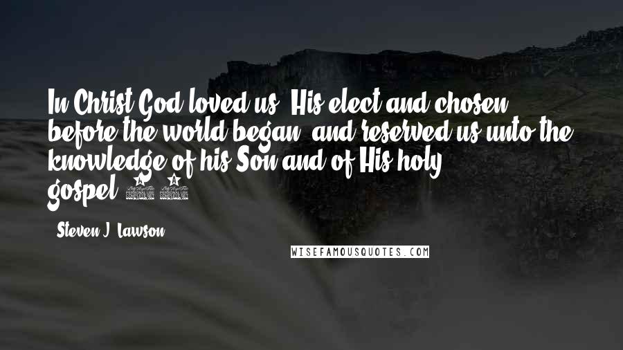 Steven J. Lawson Quotes: In Christ God loved us, His elect and chosen, before the world began, and reserved us unto the knowledge of his Son and of His holy gospel.30