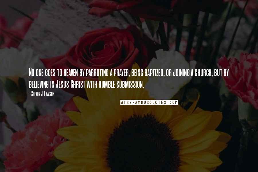 Steven J. Lawson Quotes: No one goes to heaven by parroting a prayer, being baptized, or joining a church, but by believing in Jesus Christ with humble submission.