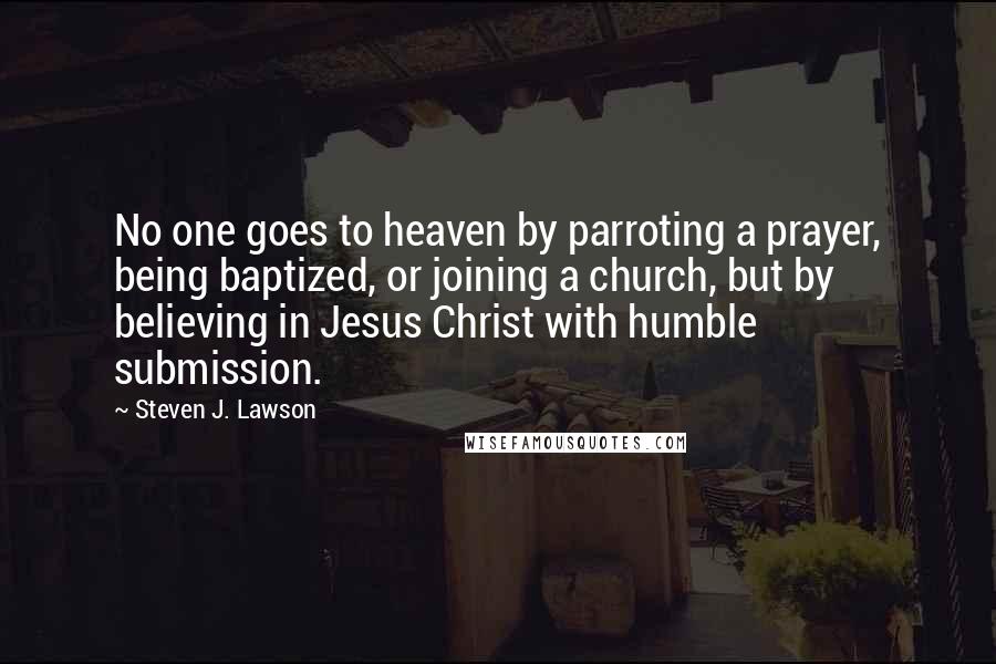 Steven J. Lawson Quotes: No one goes to heaven by parroting a prayer, being baptized, or joining a church, but by believing in Jesus Christ with humble submission.